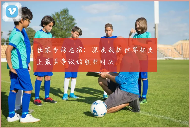 独家专访名宿：深度剖析世界杯史上最具争议的经典对决