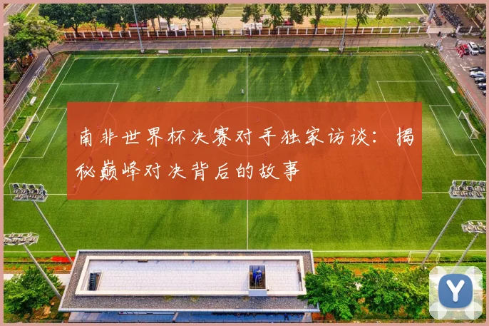 南非世界杯决赛对手独家访谈：揭秘巅峰对决背后的故事