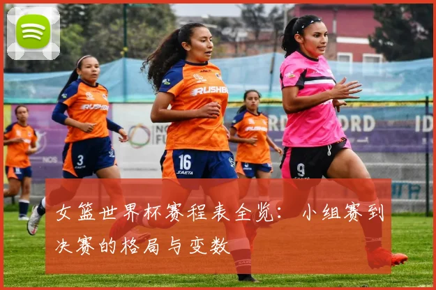 女篮世界杯赛程表全览：小组赛到决赛的格局与变数