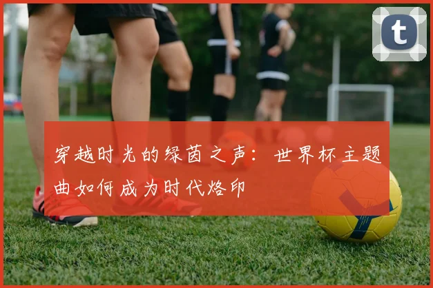 穿越时光的绿茵之声：世界杯主题曲如何成为时代烙印