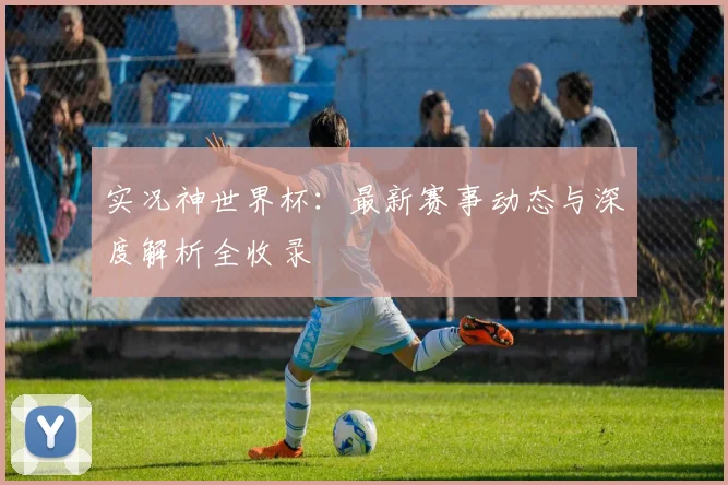 实况神世界杯：最新赛事动态与深度解析全收录