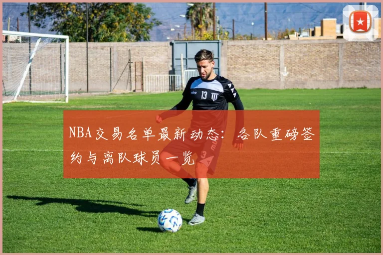 NBA交易名单最新动态：各队重磅签约与离队球员一览