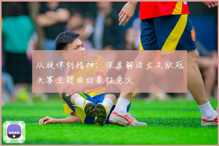 从旋律到精神：深度解读女足欧冠决赛主题曲的象征意义
