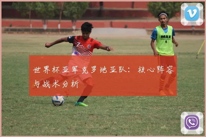 世界杯亚军克罗地亚队：核心阵容与战术分析