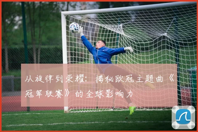 从旋律到荣耀：揭秘欧冠主题曲《冠军联赛》的全球影响力