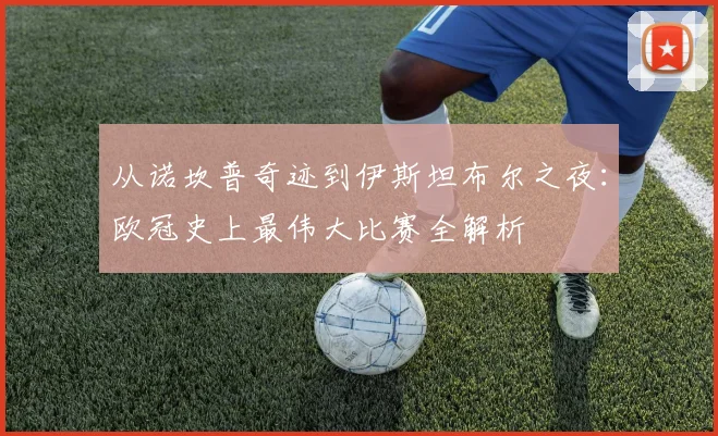 从诺坎普奇迹到伊斯坦布尔之夜：欧冠史上最伟大比赛全解析