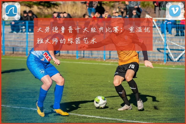 大劳德鲁普十大经典比赛：重温优雅大师的绿茵艺术