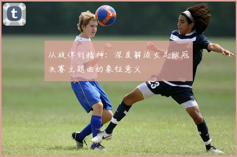 从旋律到精神：深度解读女足欧冠决赛主题曲的象征意义