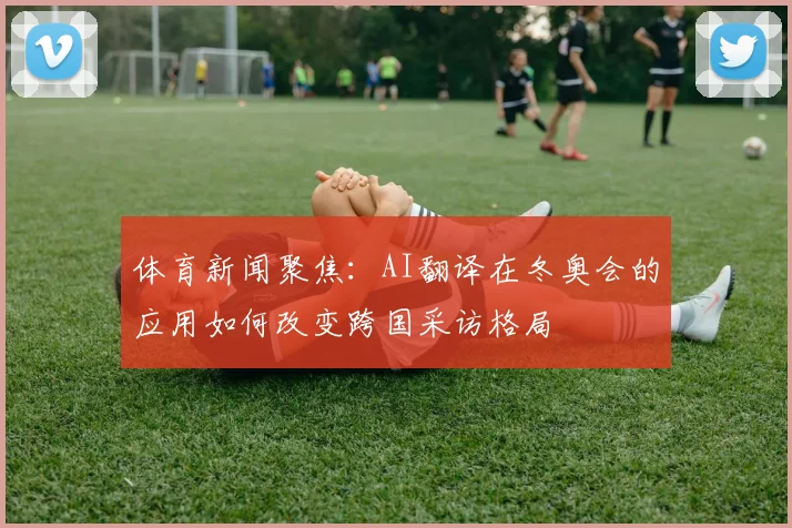 体育新闻聚焦：AI翻译在冬奥会的应用如何改变跨国采访格局