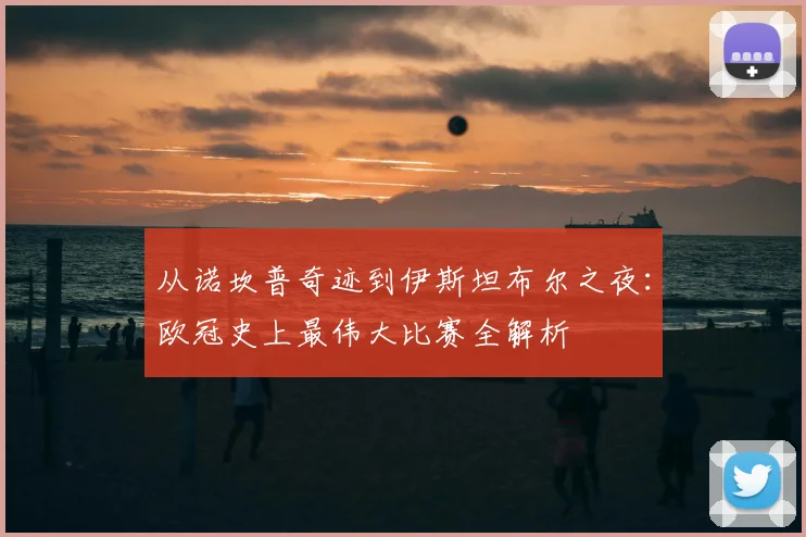 从诺坎普奇迹到伊斯坦布尔之夜：欧冠史上最伟大比赛全解析