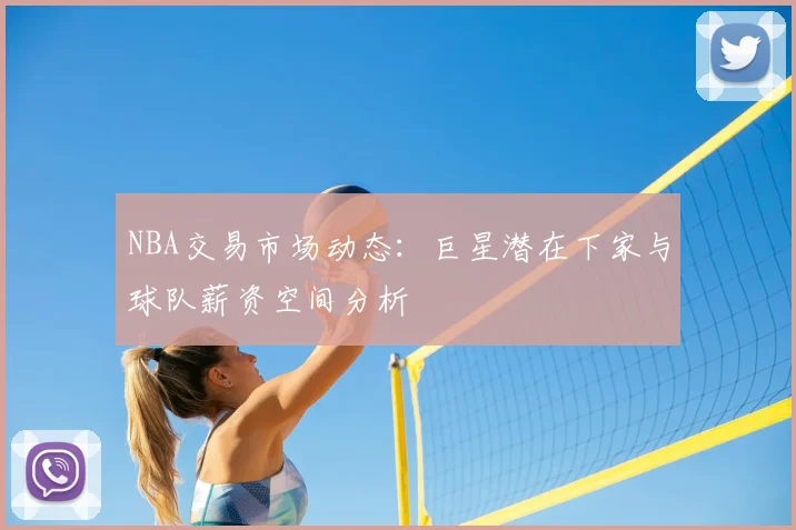 NBA交易市场动态：巨星潜在下家与球队薪资空间分析
