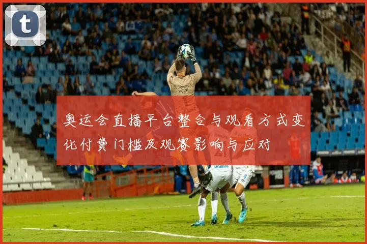 奥运会直播平台整合与观看方式变化付费门槛及观赛影响与应对