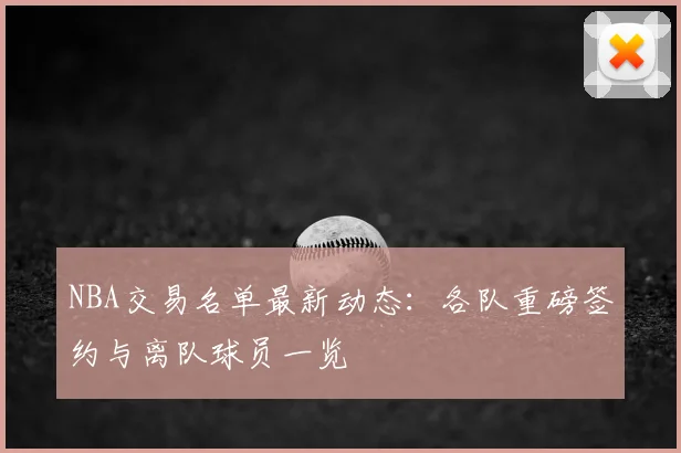 NBA交易名单最新动态：各队重磅签约与离队球员一览