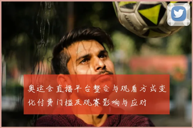 奥运会直播平台整合与观看方式变化付费门槛及观赛影响与应对