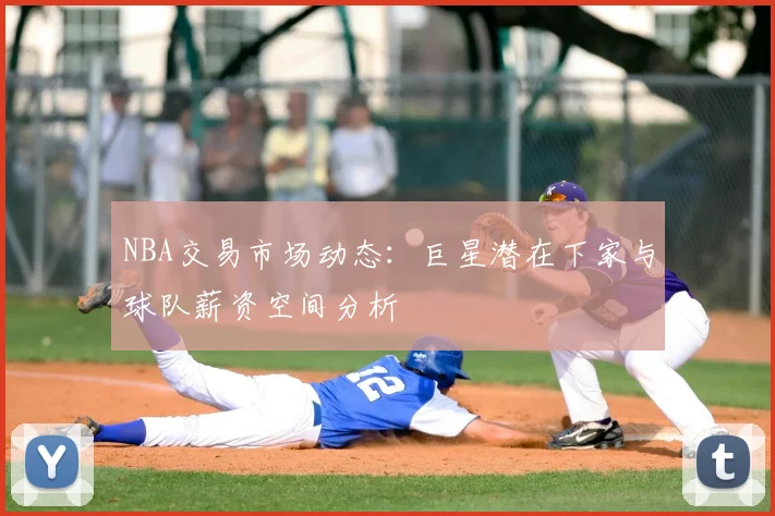 NBA交易市场动态：巨星潜在下家与球队薪资空间分析