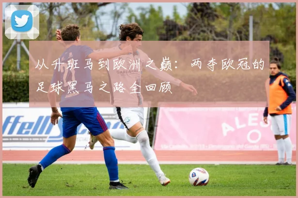 从升班马到欧洲之巅：两夺欧冠的足球黑马之路全回顾