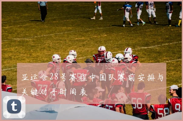亚运会28号赛程中国队赛前安排与关键对手时间表