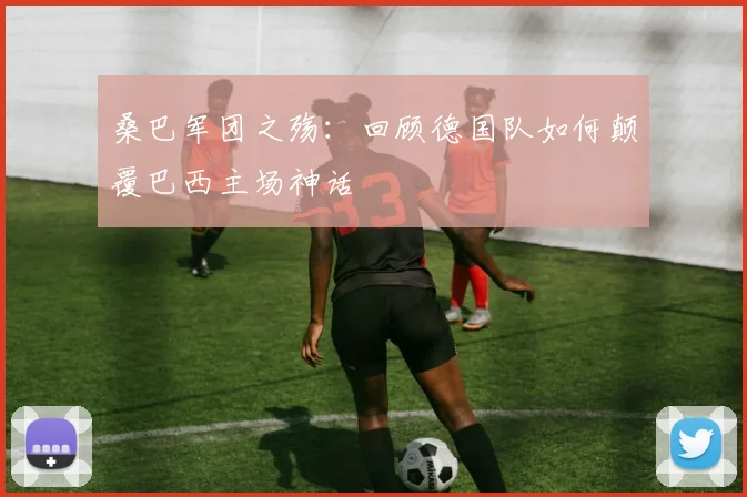 桑巴军团之殇:回顾德国队如何颠覆巴西主场神话