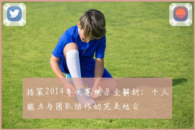 格策2014年决赛绝杀全解析：个人能力与团队协作的完美结合