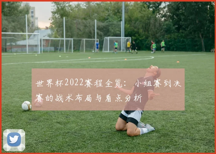 世界杯2022赛程全览：小组赛到决赛的战术布局与看点分析