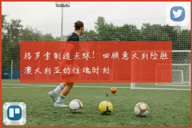 格罗索制造点球！回顾意大利险胜澳大利亚的惊魂时刻