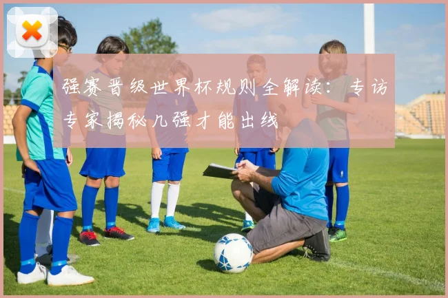 强赛晋级世界杯规则全解读：专访专家揭秘几强才能出线