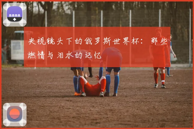 央视镜头下的俄罗斯世界杯：那些燃情与泪水的记忆