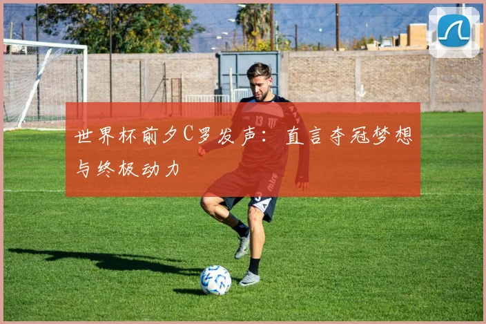 世界杯前夕C罗发声：直言夺冠梦想与终极动力