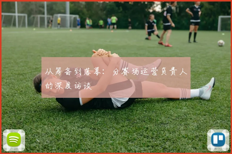 从筹备到落幕：分赛场运营负责人的深度访谈