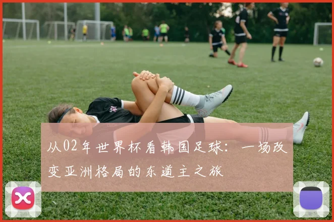 从02年世界杯看韩国足球：一场改变亚洲格局的东道主之旅