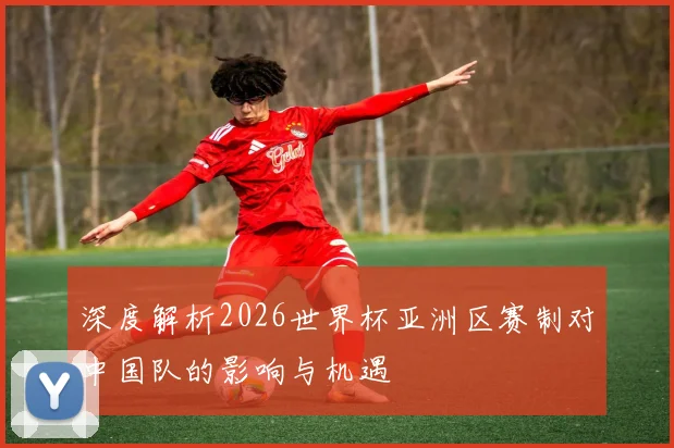 深度解析2026世界杯亚洲区赛制对中国队的影响与机遇