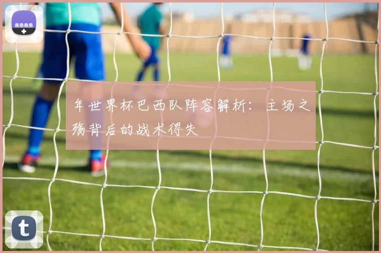 年世界杯巴西队阵容解析：主场之殇背后的战术得失