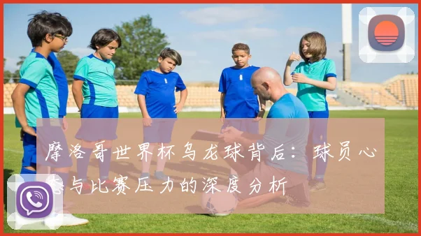 摩洛哥世界杯乌龙球背后:球员心态与比赛压力的深度分析