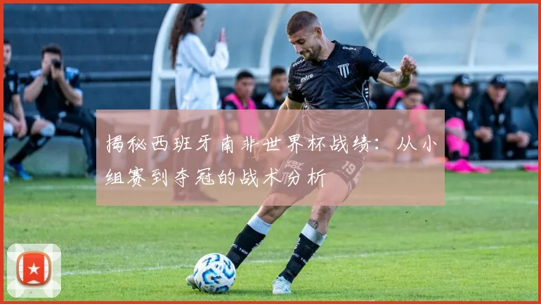 揭秘西班牙南非世界杯战绩:从小组赛到夺冠的战术分析