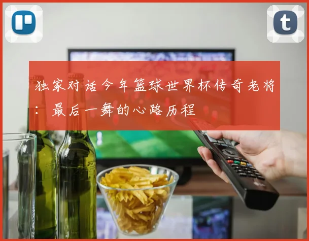 独家对话今年篮球世界杯传奇老将：最后一舞的心路历程