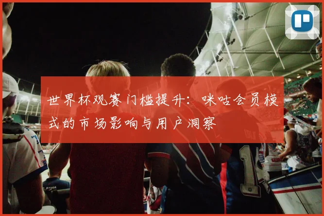 世界杯观赛门槛提升：咪咕会员模式的市场影响与用户洞察