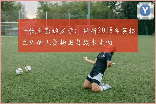 一张合影的启示：评析2018年英格兰队的人员构成与战术走向