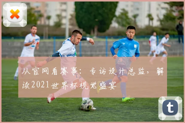 从官网看赛事：专访设计总监，解读2021世界杯视觉盛宴