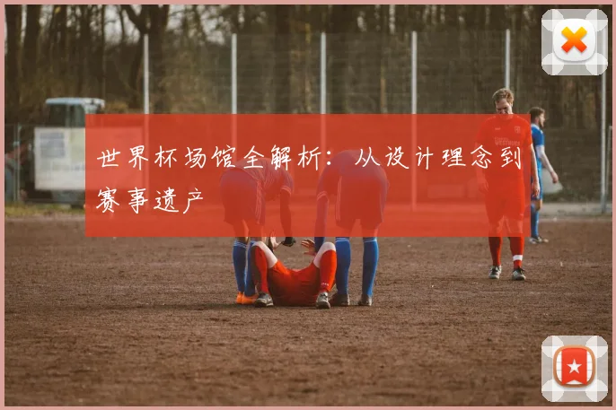 世界杯场馆全解析：从设计理念到赛事遗产