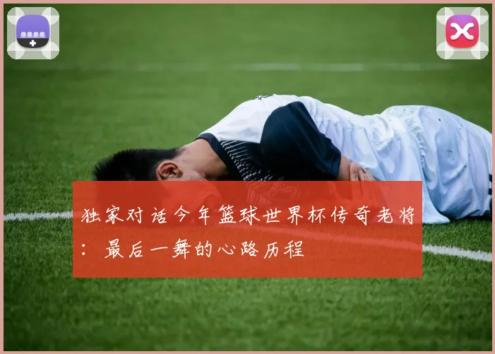 独家对话今年篮球世界杯传奇老将：最后一舞的心路历程