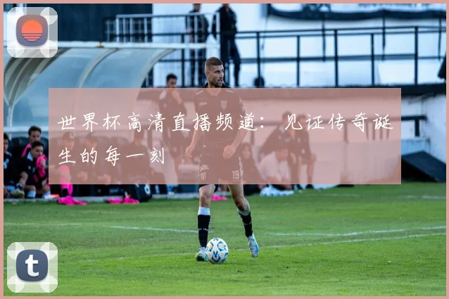 世界杯高清直播频道:见证传奇诞生的每一刻