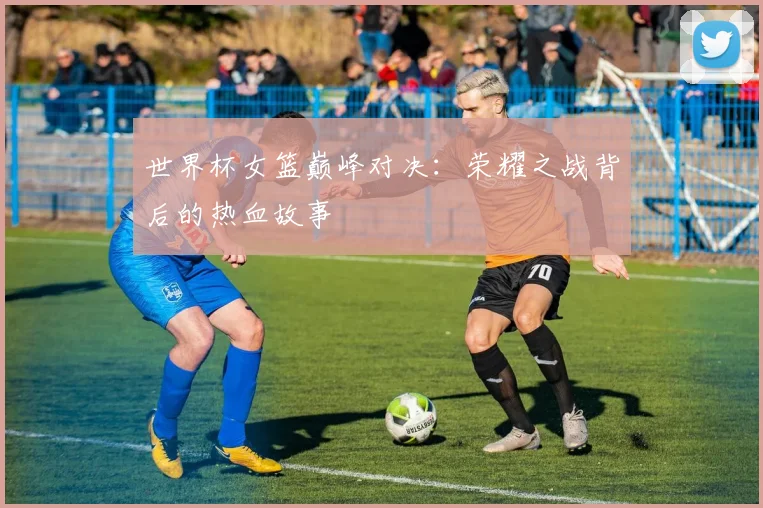 世界杯女篮巅峰对决：荣耀之战背后的热血故事