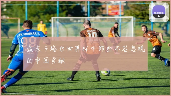 盘点卡塔尔世界杯中那些不容忽视的中国贡献